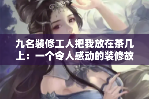 九名装修工人把我放在茶几上：一个令人感动的装修故事