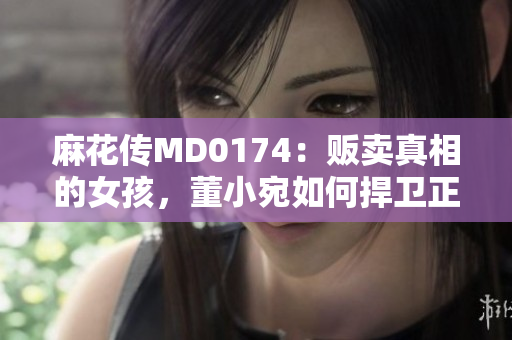 麻花传MD0174：贩卖真相的女孩，董小宛如何捍卫正义？