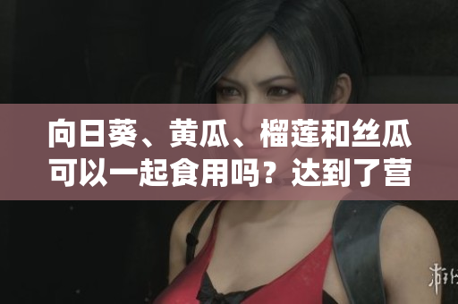 向日葵、黄瓜、榴莲和丝瓜可以一起食用吗？达到了营养均衡吗？(1)