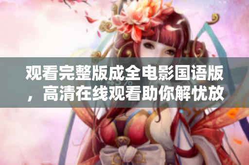 观看完整版成全电影国语版，高清在线观看助你解忧放松