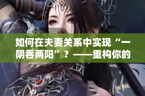 如何在夫妻关系中实现“一阴吞两阳”？——重构你的性爱关系