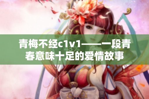 青梅不经c1v1——一段青春意味十足的爱情故事