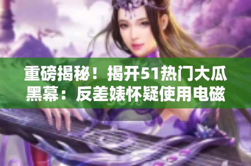 重磅揭秘！揭开51热门大瓜黑幕：反差婊怀疑使用电磁炉？