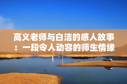 高义老师与白洁的感人故事：一段令人动容的师生情缘