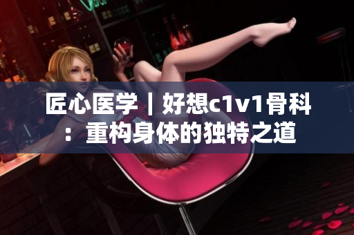 匠心医学｜好想c1v1骨科：重构身体的独特之道