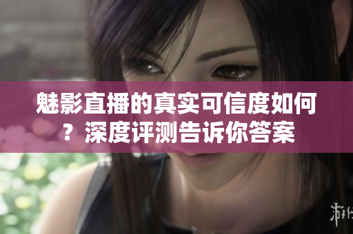 魅影直播的真实可信度如何？深度评测告诉你答案
