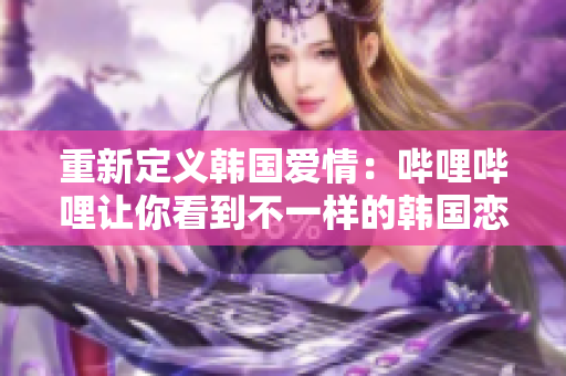 重新定义韩国爱情：哔哩哔哩让你看到不一样的韩国恋爱故事！