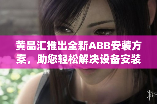 黄品汇推出全新ABB安装方案，助您轻松解决设备安装难题(1)