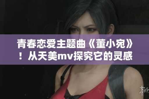 青春恋爱主题曲《董小宛》！从天美mv探究它的灵感和创作背后.