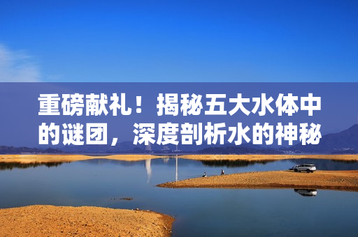 重磅献礼！揭秘五大水体中的谜团，深度剖析水的神秘世界