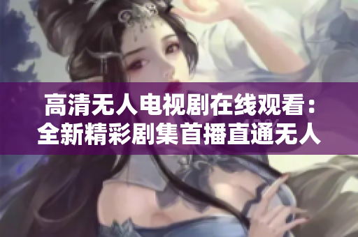 高清无人电视剧在线观看：全新精彩剧集首播直通无人领域