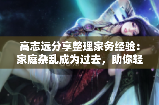 高志远分享整理家务经验：家庭杂乱成为过去，助你轻松管理生活