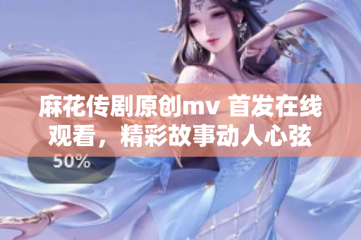 麻花传剧原创mv 首发在线观看，精彩故事动人心弦
