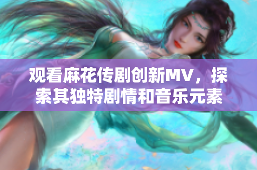 观看麻花传剧创新MV，探索其独特剧情和音乐元素