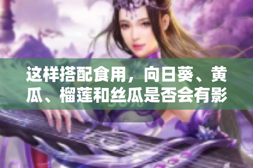 这样搭配食用，向日葵、黄瓜、榴莲和丝瓜是否会有影响？