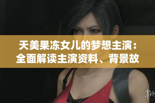 天美果冻女儿的梦想主演：全面解读主演资料、背景故事和未来展望(1)