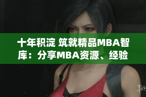 十年积淀 筑就精品MBA智库：分享MBA资源、经验与知识(1)