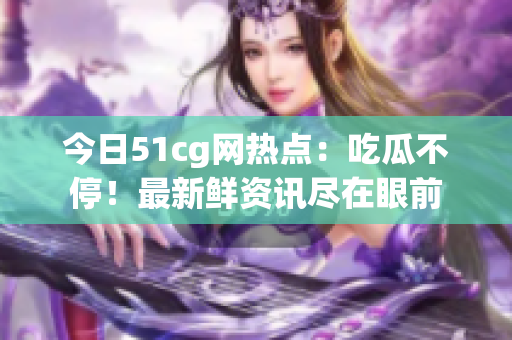 今日51cg网热点：吃瓜不停！最新鲜资讯尽在眼前