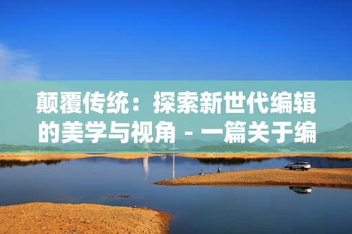 颠覆传统：探索新世代编辑的美学与视角 - 一篇关于编辑行业变革的探讨