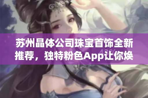 苏州晶体公司珠宝首饰全新推荐，独特粉色App让你焕发光彩(1)