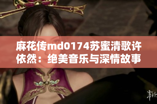 麻花传md0174苏蜜清歌许依然：绝美音乐与深情故事的完美交融