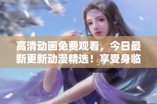 高清动画免费观看，今日最新更新动漫精选！享受身临其境的观影体验！