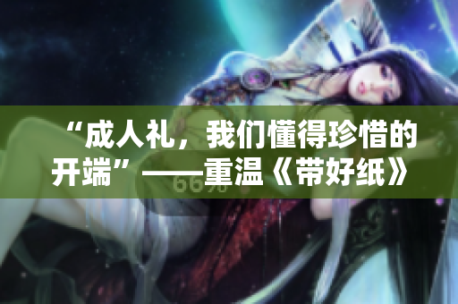 “成人礼，我们懂得珍惜的开端”——重温《带好纸》歌词