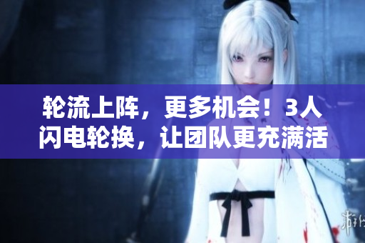 轮流上阵，更多机会！3人闪电轮换，让团队更充满活力
