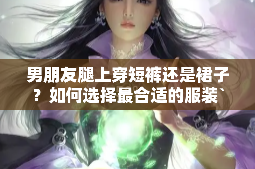 男朋友腿上穿短裤还是裙子？如何选择最合适的服装`