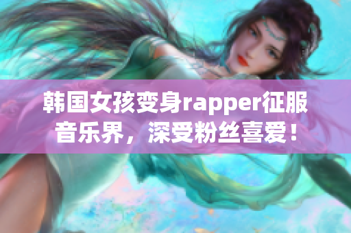 韩国女孩变身rapper征服音乐界，深受粉丝喜爱！
