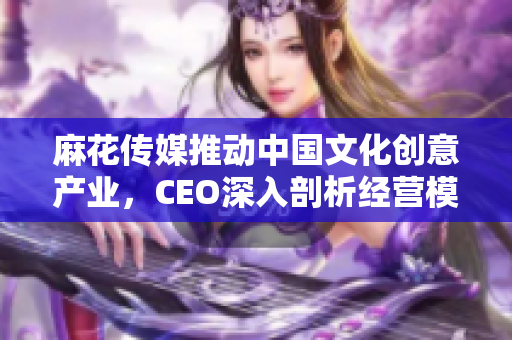 麻花传媒推动中国文化创意产业，CEO深入剖析经营模式，喜提成功秘诀