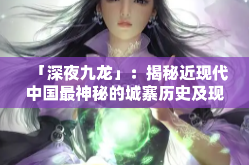「深夜九龙」：揭秘近现代中国最神秘的城寨历史及现况
