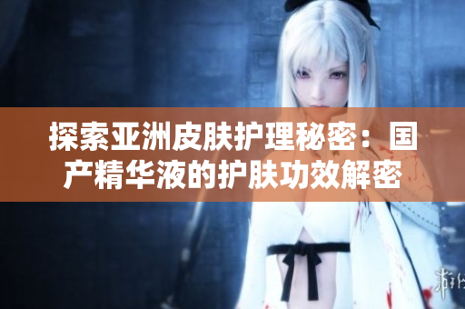 探索亚洲皮肤护理秘密：国产精华液的护肤功效解密