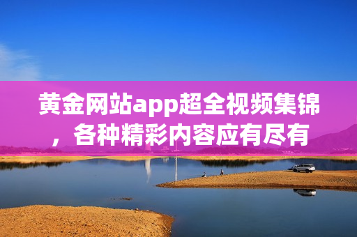黄金网站app超全视频集锦，各种精彩内容应有尽有