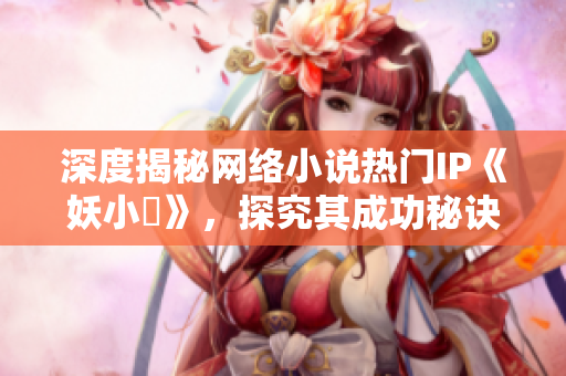 深度揭秘网络小说热门IP《妖小槡》，探究其成功秘诀
