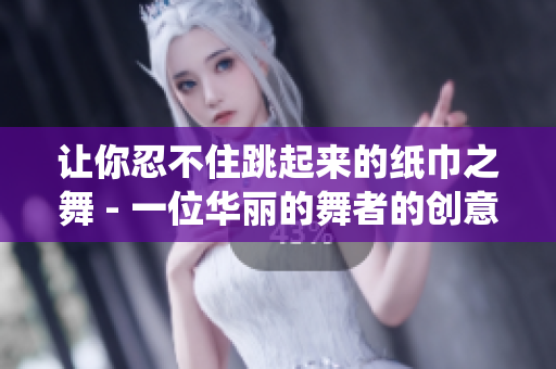 让你忍不住跳起来的纸巾之舞 - 一位华丽的舞者的创意演绎