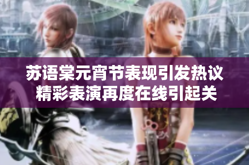 苏语棠元宵节表现引发热议 精彩表演再度在线引起关注