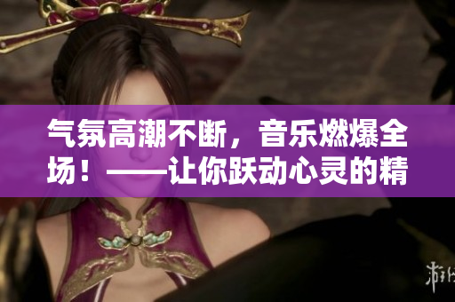 气氛高潮不断，音乐燃爆全场！——让你跃动心灵的精致BGM赏析
