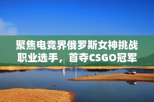 聚焦电竞界俄罗斯女神挑战职业选手，首夺CSGO冠军
