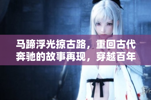 马蹄浮光掠古路，重回古代奔驰的故事再现，穿越百年重燃的速度之美