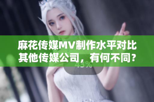 麻花传媒MV制作水平对比其他传媒公司，有何不同？
