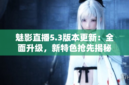魅影直播5.3版本更新：全面升级，新特色抢先揭秘