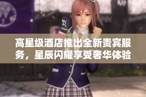 高星级酒店推出全新贵宾服务，星辰闪耀享受奢华体验