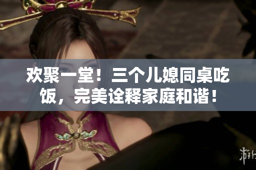 欢聚一堂！三个儿媳同桌吃饭，完美诠释家庭和谐！