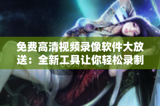 免费高清视频录像软件大放送：全新工具让你轻松录制高质量视频