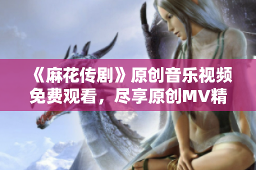 《麻花传剧》原创音乐视频免费观看，尽享原创MV精彩内容