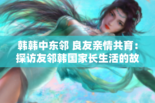 韩韩中东邻 良友亲情共育：探访友邻韩国家长生活的故事