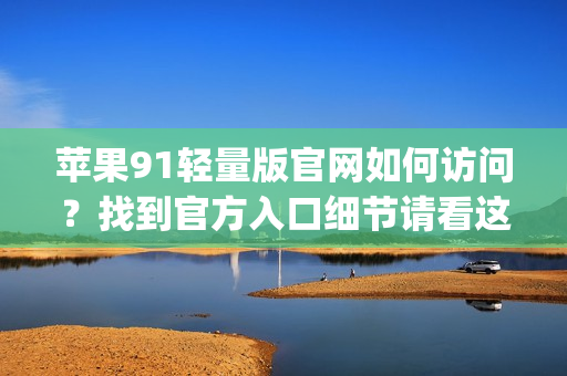 苹果91轻量版官网如何访问？找到官方入口细节请看这里(1)