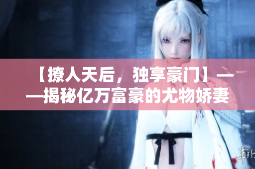 【撩人天后，独享豪门】——揭秘亿万富豪的尤物娇妻