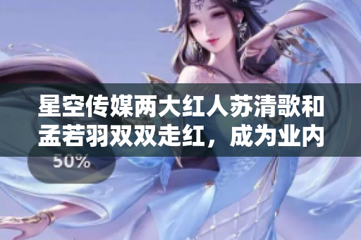 星空传媒两大红人苏清歌和孟若羽双双走红，成为业内焦点人物